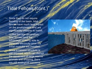 Tidal Fences (cont.)
• Since they do not require
flooding of the basin, tidal
fences have much less impact
on the environment, and are
significantly cheaper to install.
• Unlike barrage generators,
tidal fences have the
advantage of being able to
generate electricity once the
initial modules are installed.
• Since a caisson structure is
still required, which can disrupt
the movement of large marine
animals and shipping, there
are still ecological concerns
 
