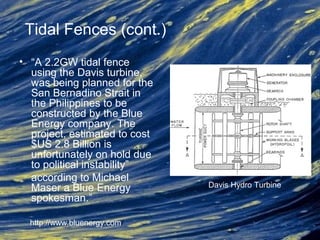 • “A 2.2GW tidal fence
using the Davis turbine,
was being planned for the
San Bernadino Strait in
the Philippines to be
constructed by the Blue
Energy company. The
project, estimated to cost
$US 2.8 Billion is
unfortunately on hold due
to political instability”
according to Michael
Maser a Blue Energy
spokesman.”
Davis Hydro Turbine
http://www.bluenergy.com/
Tidal Fences (cont.)
 