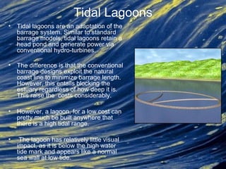 Tidal Lagoons
• Tidal lagoons are an adaptation of the
barrage system. Similar to standard
barrage models, tidal lagoons retain a
head pond and generate power via
conventional hydro-turbines.
• The difference is that the conventional
barrage designs exploit the natural
coast line to minimize barrage length.
However, this entails blocking the
estuary regardless of how deep it is.
This raise the costs considerably.
• However, a lagoon, for a low cost can
pretty much be built anywhere that
there is a high tidal range.
• The lagoon has relatively little visual
impact, as it is below the high water
tide mark and appears like a normal
sea wall at low tide.
 