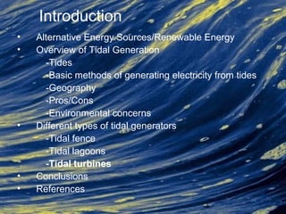 Introduction
• Alternative Energy Sources/Renewable Energy
• Overview of Tidal Generation
-Tides
-Basic methods of generating electricity from tides
-Geography
-Pros/Cons
-Environmental concerns
• Different types of tidal generators
-Tidal fence
-Tidal lagoons
-Tidal turbines
• Conclusions
• References
 