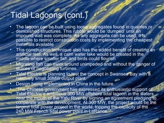 Tidal Lagoons (cont.)
• The lagoon can be built using loose aggregates found in quarries or
demolished structures. This rubble would be ‘dumped’ until an
impound wall was complete. As any aggregate can be used, it is
possible to restrict construction costs by implementing the cheapest
materials available
• This construction technique also has the added benefit of creating an
artificial reef. As well, a calm water lake would be created in the
middle where smaller fish and birds could flourish
• Migrating fish can swim around unimpeded and without the danger of
sluices or negotiating turbines.
• Tidal Electric is planning to test the concept in Swansea Bay with a
relatively small 30MW output plant.
• Design being implemented in China in the future.
• “The Chinese government has expressed its enthusiastic support of
Tidal Electric’s ambitious 300 MW offshore tidal lagoon in the waters
near the mouth of the Yalu River by signing an agreement pledging to
cooperate with the development. At 300 MW, the project would be the
largest tidal power project in the world, topping the capacity of the
240 MW French tidal power plant in LaRance. “
 