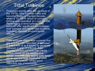• Proposed shortly after the oil crisis of
the 1970s, tidal turbines have only
become reality in the last decade,
when a 10-15kW 'proof of concept'
turbine was operated on Loch Linnhe.
Resembling a wind turbine, tidal
turbines offer significant advantages
over barrage and fence tidal systems,
including reduced environmental
effects.
• Tidal turbines utilize tidal currents that
are moving with velocities of between
2 and 3 m/s (4 to 6 knots) to generate
between 4 and 13 kW/m2. Fast
moving current (>3 m/s) can cause
undue stress on the blades in a
similar way that very strong gale force
winds can damage traditional wind
turbine generators, whilst lower
velocities are uneconomic.
Tidal Turbines
 