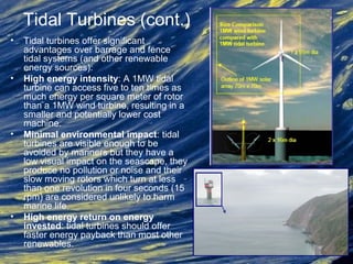 Tidal Turbines (cont.)
• Tidal turbines offer significant
advantages over barrage and fence
tidal systems (and other renewable
energy sources):
• High energy intensity: A 1MW tidal
turbine can access five to ten times as
much energy per square meter of rotor
than a 1MW wind turbine, resulting in a
smaller and potentially lower cost
machine.
• Minimal environmental impact: tidal
turbines are visible enough to be
avoided by mariners but they have a
low visual impact on the seascape, they
produce no pollution or noise and their
slow moving rotors which turn at less
than one revolution in four seconds (15
rpm) are considered unlikely to harm
marine life.
• High energy return on energy
invested: tidal turbines should offer
faster energy payback than most other
renewables.
 