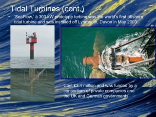 • ‘SeaFlow,’ a 300 kW prototype turbine was the world’s first offshore
tidal turbine and was installed off Lynmouth, Devon in May 2003.
Tidal Turbines (cont.)
Cost £3.4 million and was funded by a
consortium of private companies and
the UK and German governments.
 