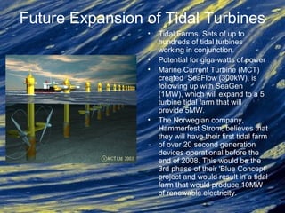 Future Expansion of Tidal Turbines
• Tidal Farms. Sets of up to
hundreds of tidal turbines
working in conjunction.
• Potential for giga-watts of power
• Marine Current Turbine (MCT)
created SeaFlow (300kW), is
following up with SeaGen
(1MW), which will expand to a 5
turbine tidal farm that will
provide 5MW.
• The Norwegian company,
Hammerfest Strom, believes that
they will have their first tidal farm
of over 20 second generation
devices operational before the
end of 2008. This would be the
3rd phase of their 'Blue Concept'
project and would result in a tidal
farm that would produce 10MW
of renewable electricity.
 