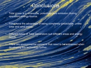 Conclusions
• Tidal power is a renewable, potentially zero emission (during
operation) energy source.
• Tides have the advantage of being completely predictable, unlike
solar and wind power.
• Different types of Tidal Generators suit different areas and energy
needs.
• There are environmental concerns that need to be addressed when
developing this technology further.
 