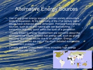 Alternative Energy Sources
• Use of any given energy source in human society encounters
limits to expansion. At the beginning of the 21st century some
issues have achieved global dimension. Principal fossil energy
sources, such as oil and natural gas are approaching
exhaustion that may occur within the span of a generation
• Closely linked to energy development are concerns about the
environmental effects of fossil fuel energy use, such as global
warming, and health issues due to air pollution. Energy
development issues are part of the much debated sustainable
development problem.
• Canada and the United States have incredibly high energy
consumption per capita
 