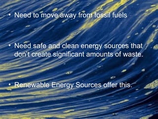 • Need to move away from fossil fuels
• Need safe and clean energy sources that
don’t create significant amounts of waste.
• Renewable Energy Sources offer this.
 