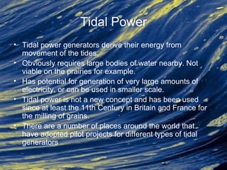 Tidal Power
• Tidal power generators derive their energy from
movement of the tides.
• Obviously requires large bodies of water nearby. Not
viable on the prairies for example.
• Has potential for generation of very large amounts of
electricity, or can be used in smaller scale.
• Tidal power is not a new concept and has been used
since at least the 11th Century in Britain and France for
the milling of grains.
• There are a number of places around the world that
have adopted pilot projects for different types of tidal
generators
 
