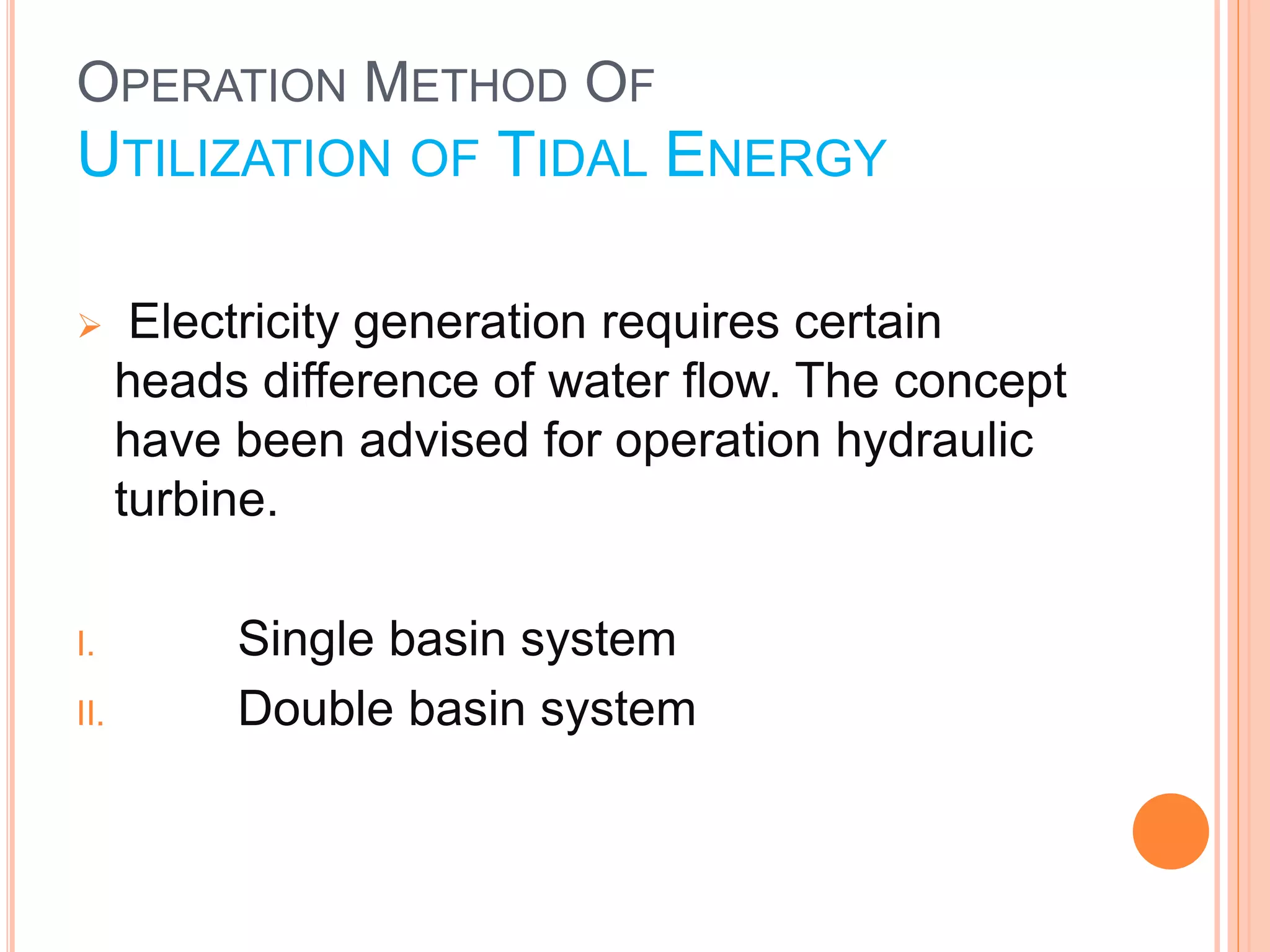 OPERATION METHOD OF 
UTILIZATION OF TIDAL ENERGY 
 Electricity generation requires certain 
heads difference of water flow. The concept 
have been advised for operation hydraulic 
turbine. 
I. Single basin system 
II. Double basin system 
 
