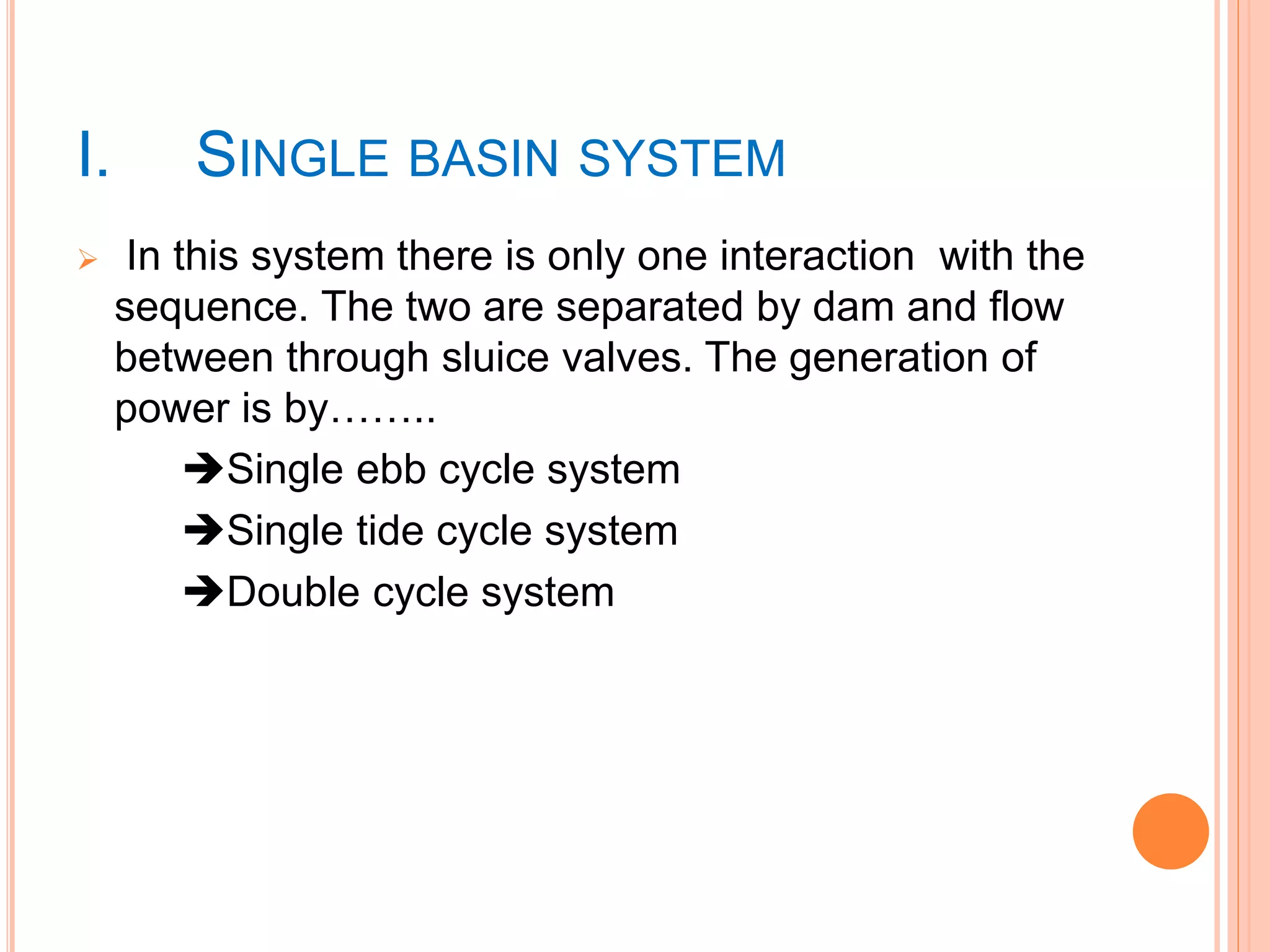 I. SINGLE BASIN SYSTEM 
 In this system there is only one interaction with the 
sequence. The two are separated by dam and flow 
between through sluice valves. The generation of 
power is by…….. 
Single ebb cycle system 
Single tide cycle system 
Double cycle system 
 