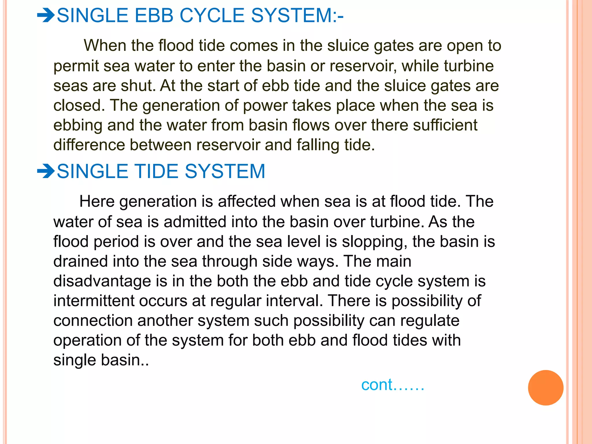 SINGLE EBB CYCLE SYSTEM:- 
When the flood tide comes in the sluice gates are open to 
permit sea water to enter the basin or reservoir, while turbine 
seas are shut. At the start of ebb tide and the sluice gates are 
closed. The generation of power takes place when the sea is 
ebbing and the water from basin flows over there sufficient 
difference between reservoir and falling tide. 
SINGLE TIDE SYSTEM 
Here generation is affected when sea is at flood tide. The 
water of sea is admitted into the basin over turbine. As the 
flood period is over and the sea level is slopping, the basin is 
drained into the sea through side ways. The main 
disadvantage is in the both the ebb and tide cycle system is 
intermittent occurs at regular interval. There is possibility of 
connection another system such possibility can regulate 
operation of the system for both ebb and flood tides with 
single basin.. 
cont…… 
 