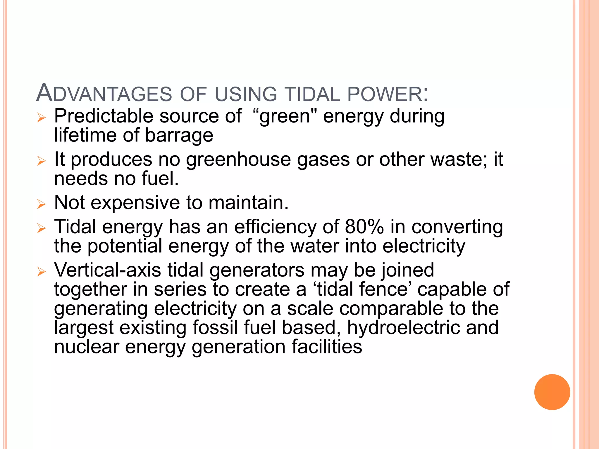 ADVANTAGES OF USING TIDAL POWER: 
 Predictable source of “green" energy during 
lifetime of barrage 
 It produces no greenhouse gases or other waste; it 
needs no fuel. 
 Not expensive to maintain. 
 Tidal energy has an efficiency of 80% in converting 
the potential energy of the water into electricity 
 Vertical-axis tidal generators may be joined 
together in series to create a ‘tidal fence’ capable of 
generating electricity on a scale comparable to the 
largest existing fossil fuel based, hydroelectric and 
nuclear energy generation facilities 
 