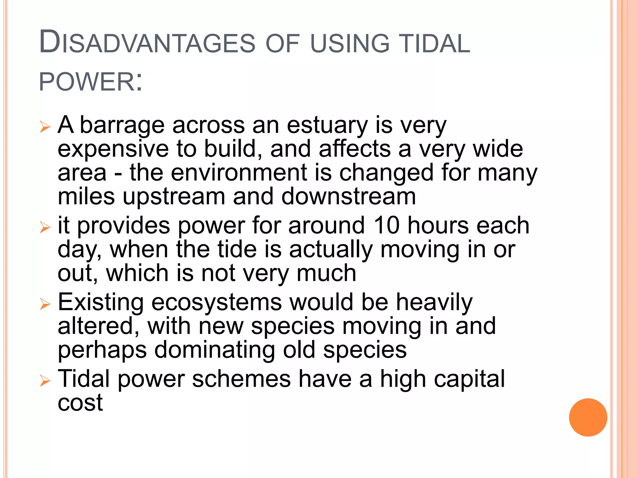 DISADVANTAGES OF USING TIDAL 
POWER: 
 A barrage across an estuary is very 
expensive to build, and affects a very wide 
area - the environment is changed for many 
miles upstream and downstream 
 it provides power for around 10 hours each 
day, when the tide is actually moving in or 
out, which is not very much 
 Existing ecosystems would be heavily 
altered, with new species moving in and 
perhaps dominating old species 
 Tidal power schemes have a high capital 
cost 
 