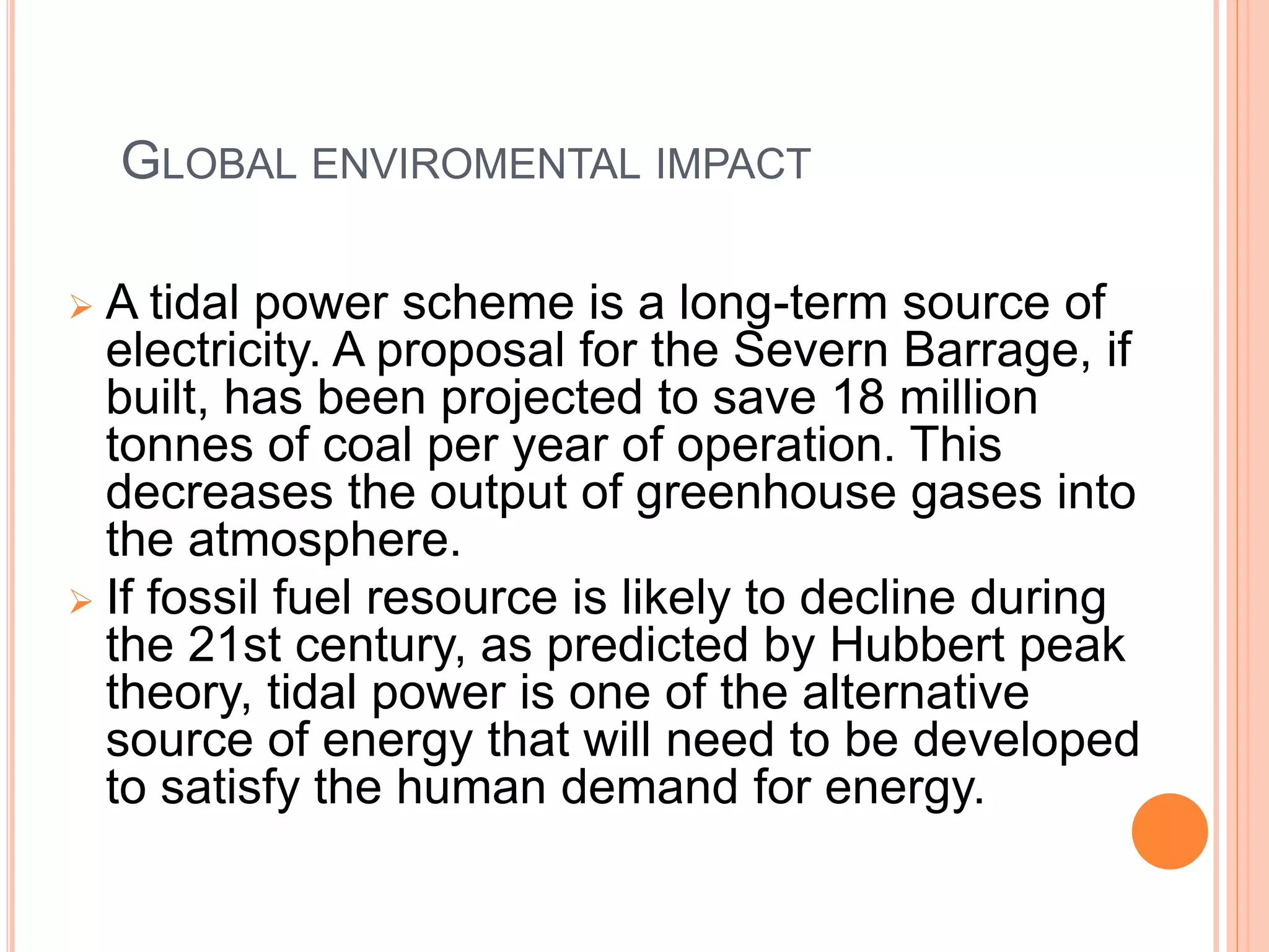 GLOBAL ENVIROMENTAL IMPACT 
 A tidal power scheme is a long-term source of 
electricity. A proposal for the Severn Barrage, if 
built, has been projected to save 18 million 
tonnes of coal per year of operation. This 
decreases the output of greenhouse gases into 
the atmosphere. 
 If fossil fuel resource is likely to decline during 
the 21st century, as predicted by Hubbert peak 
theory, tidal power is one of the alternative 
source of energy that will need to be developed 
to satisfy the human demand for energy. 
 