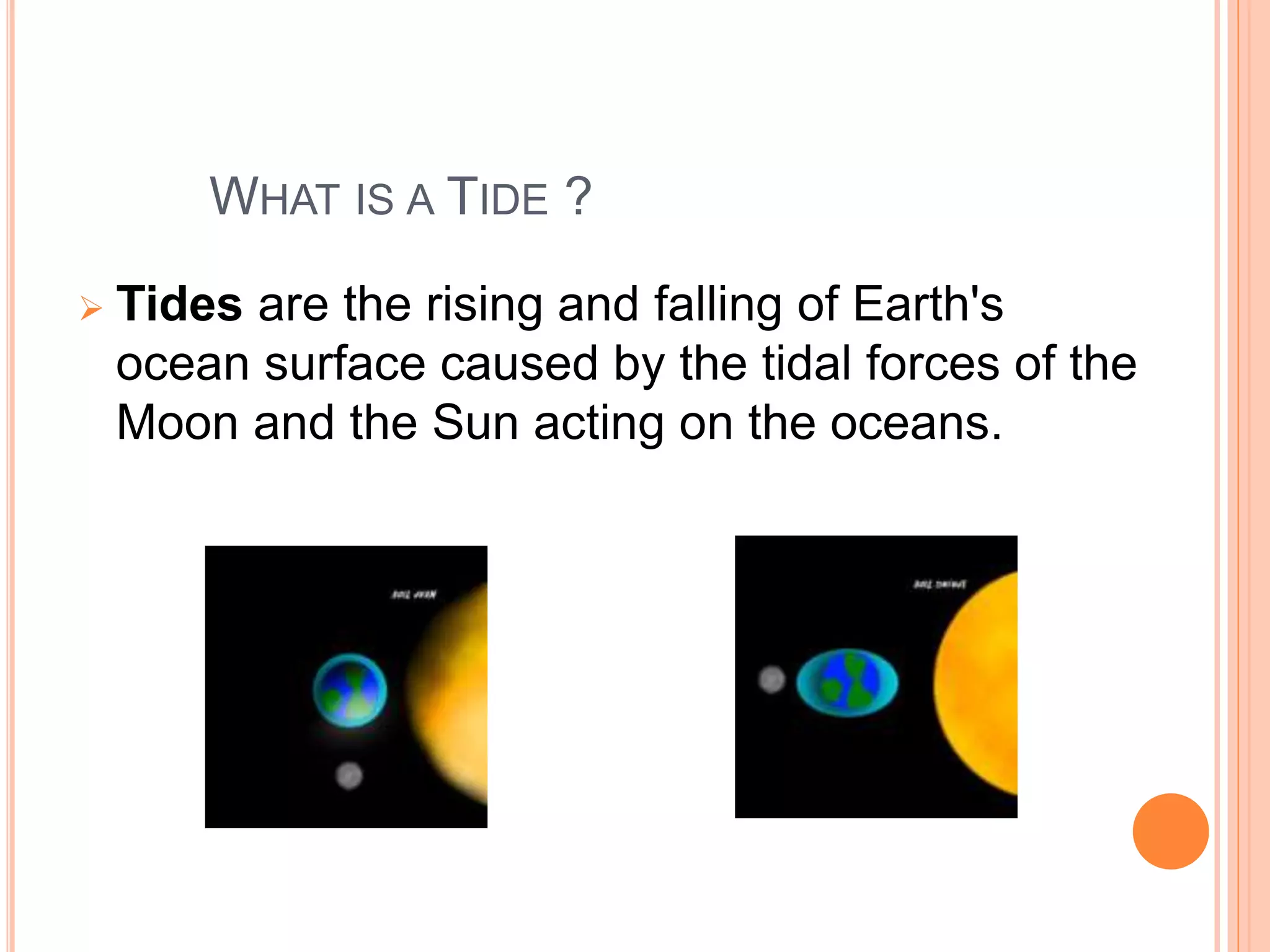 WHAT IS A TIDE ? 
 Tides are the rising and falling of Earth's 
ocean surface caused by the tidal forces of the 
Moon and the Sun acting on the oceans. 
 