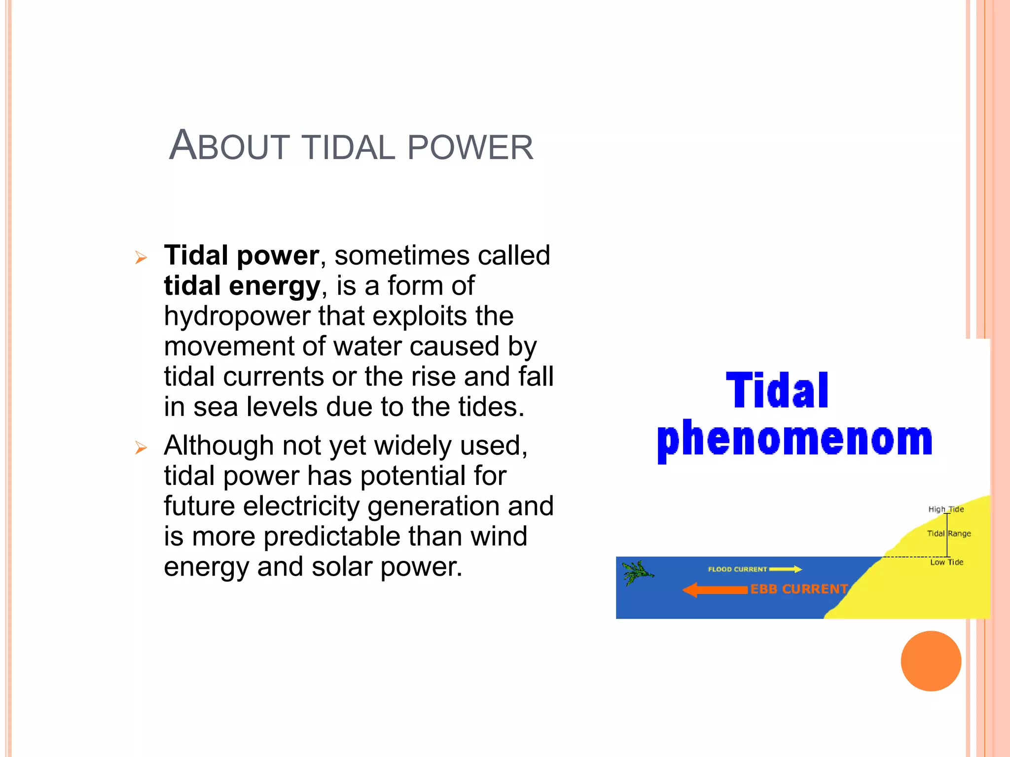 ABOUT TIDAL POWER 
 Tidal power, sometimes called 
tidal energy, is a form of 
hydropower that exploits the 
movement of water caused by 
tidal currents or the rise and fall 
in sea levels due to the tides. 
 Although not yet widely used, 
tidal power has potential for 
future electricity generation and 
is more predictable than wind 
energy and solar power. 
 