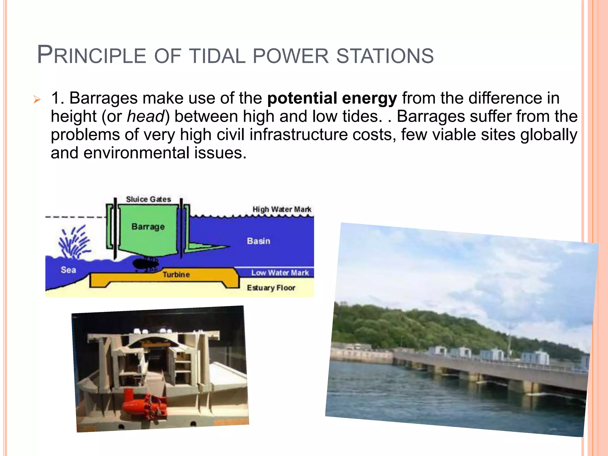 PRINCIPLE OF TIDAL POWER STATIONS 
 1. Barrages make use of the potential energy from the difference in 
height (or head) between high and low tides. . Barrages suffer from the 
problems of very high civil infrastructure costs, few viable sites globally 
and environmental issues. 
 