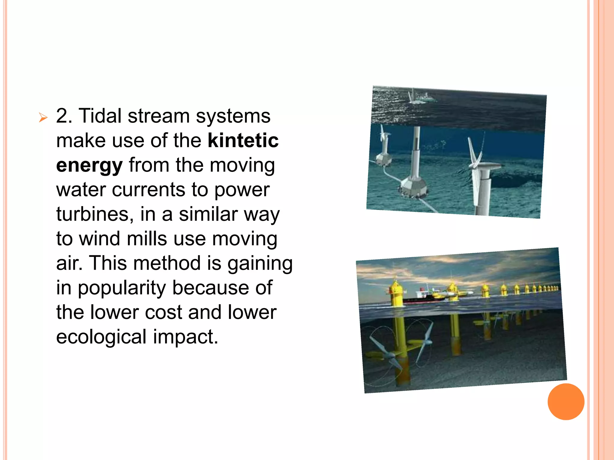  2. Tidal stream systems 
make use of the kintetic 
energy from the moving 
water currents to power 
turbines, in a similar way 
to wind mills use moving 
air. This method is gaining 
in popularity because of 
the lower cost and lower 
ecological impact. 
 