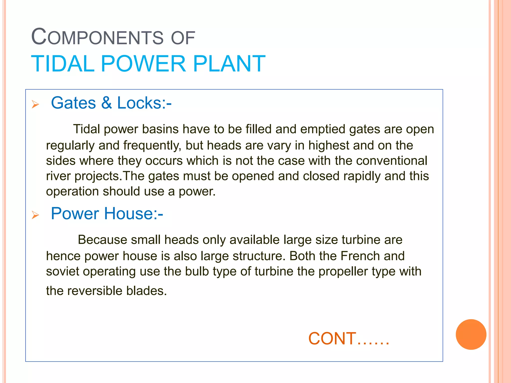  Gates & Locks:- 
Tidal power basins have to be filled and emptied gates are open 
regularly and frequently, but heads are vary in highest and on the 
sides where they occurs which is not the case with the conventional 
river projects.The gates must be opened and closed rapidly and this 
operation should use a power. 
 Power House:- 
Because small heads only available large size turbine are 
hence power house is also large structure. Both the French and 
soviet operating use the bulb type of turbine the propeller type with 
the reversible blades. 
CONT…… 
COMPONENTS OF 
TIDAL POWER PLANT 
 