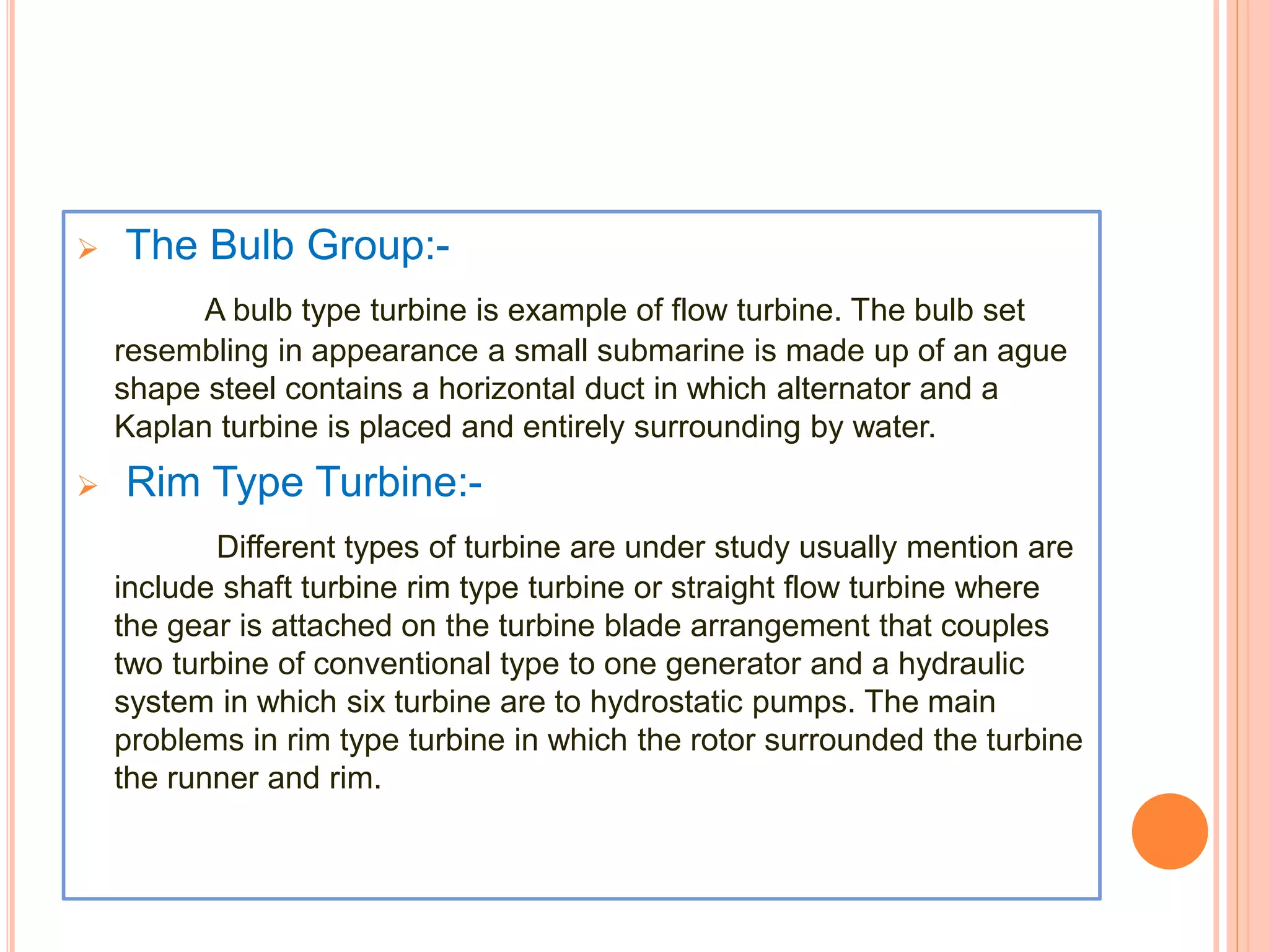  The Bulb Group:- 
A bulb type turbine is example of flow turbine. The bulb set 
resembling in appearance a small submarine is made up of an ague 
shape steel contains a horizontal duct in which alternator and a 
Kaplan turbine is placed and entirely surrounding by water. 
 Rim Type Turbine:- 
Different types of turbine are under study usually mention are 
include shaft turbine rim type turbine or straight flow turbine where 
the gear is attached on the turbine blade arrangement that couples 
two turbine of conventional type to one generator and a hydraulic 
system in which six turbine are to hydrostatic pumps. The main 
problems in rim type turbine in which the rotor surrounded the turbine 
the runner and rim. 
 