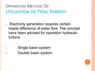 OPERATION METHOD OF 
UTILIZATION OF TIDAL ENERGY 
 Electricity generation requires certain 
heads difference of water flow. The concept 
have been advised for operation hydraulic 
turbine. 
I. Single basin system 
II. Double basin system 
 