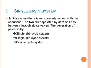 I. SINGLE BASIN SYSTEM 
 In this system there is only one interaction with the 
sequence. The two are separated by dam and flow 
between through sluice valves. The generation of 
power is by…….. 
Single ebb cycle system 
Single tide cycle system 
Double cycle system 
 