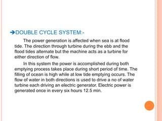 DOUBLE CYCLE SYSTEM:- 
The power generation is affected when sea is at flood 
tide. The direction through turbine during the ebb and the 
flood tides alternate but the machine acts as a turbine for 
either direction of flow. 
In this system the power is accomplished during both 
emptying process takes place during short period of time. The 
filling of ocean is high while at low tide emptying occurs. The 
flow of water in both directions is used to drive a no of water 
turbine each driving an electric generator. Electric power is 
generated once in every six hours 12.5 min. 
 
