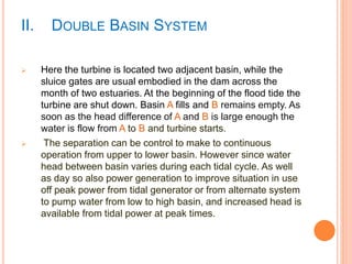 II. DOUBLE BASIN SYSTEM 
 Here the turbine is located two adjacent basin, while the 
sluice gates are usual embodied in the dam across the 
month of two estuaries. At the beginning of the flood tide the 
turbine are shut down. Basin A fills and B remains empty. As 
soon as the head difference of A and B is large enough the 
water is flow from A to B and turbine starts. 
 The separation can be control to make to continuous 
operation from upper to lower basin. However since water 
head between basin varies during each tidal cycle. As well 
as day so also power generation to improve situation in use 
off peak power from tidal generator or from alternate system 
to pump water from low to high basin, and increased head is 
available from tidal power at peak times. 
 