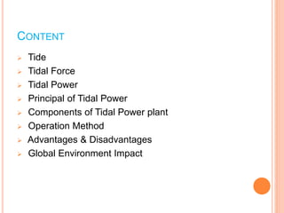 CONTENT 
 Tide 
 Tidal Force 
 Tidal Power 
 Principal of Tidal Power 
 Components of Tidal Power plant 
 Operation Method 
 Advantages & Disadvantages 
 Global Environment Impact 
 