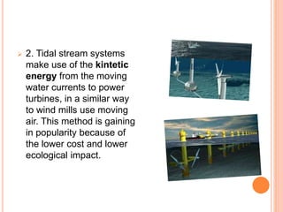  2. Tidal stream systems 
make use of the kintetic 
energy from the moving 
water currents to power 
turbines, in a similar way 
to wind mills use moving 
air. This method is gaining 
in popularity because of 
the lower cost and lower 
ecological impact. 
 