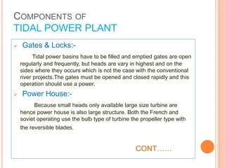  Gates & Locks:- 
Tidal power basins have to be filled and emptied gates are open 
regularly and frequently, but heads are vary in highest and on the 
sides where they occurs which is not the case with the conventional 
river projects.The gates must be opened and closed rapidly and this 
operation should use a power. 
 Power House:- 
Because small heads only available large size turbine are 
hence power house is also large structure. Both the French and 
soviet operating use the bulb type of turbine the propeller type with 
the reversible blades. 
CONT…… 
COMPONENTS OF 
TIDAL POWER PLANT 
 