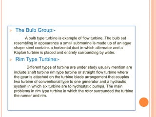  The Bulb Group:- 
A bulb type turbine is example of flow turbine. The bulb set 
resembling in appearance a small submarine is made up of an ague 
shape steel contains a horizontal duct in which alternator and a 
Kaplan turbine is placed and entirely surrounding by water. 
 Rim Type Turbine:- 
Different types of turbine are under study usually mention are 
include shaft turbine rim type turbine or straight flow turbine where 
the gear is attached on the turbine blade arrangement that couples 
two turbine of conventional type to one generator and a hydraulic 
system in which six turbine are to hydrostatic pumps. The main 
problems in rim type turbine in which the rotor surrounded the turbine 
the runner and rim. 
 