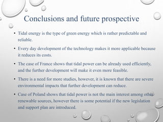 Conclusions and future prospective
• Tidal energy is the type of green energy which is rather predictable and
reliable.
• Every day development of the technology makes it more applicable because
it reduces its costs.
• The case of France shows that tidal power can be already used efficiently,
and the further development will make it even more feasible.
• There is a need for more studies, however, it is known that there are severe
environmental impacts that further development can reduce.
• Case of Poland shows that tidal power is not the main interest among other
renewable sources, however there is some potential if the new legislation
and support plan are introduced.
 