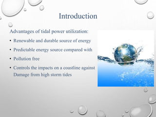 Introduction
Advantages of tidal power utilization:
• Renewable and durable source of energy
• Predictable energy source compared with
• Pollution free
• Controls the impacts on a coastline against
Damage from high storm tides
 