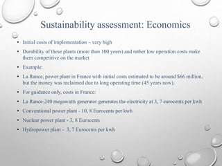 Sustainability assessment: Economics
• Initial costs of implementation – very high
• Durability of these plants (more than 100 years) and rather low operation costs make
them competitive on the market
• Example:
• La Rance, power plant in France with initial costs estimated to be around $66 million,
but the money was reclaimed due to long operating time (45 years now).
• For guidance only, costs in France:
• La Rance-240 megawatts generator generates the electricity at 3, 7 eurocents per kwh
• Conventional power plant - 10, 8 Eurocents per kwh
• Nuclear power plant - 3, 8 Eurocents
• Hydropower plant - 3, 7 Eurocents per kwh
 