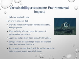 Sustainability assessment: Environmental
impacts
• Only few studies by now
However it is known that:
 The tidal current turbines less harmful than older,
barrage systems
 Water turbidity affected due to the change of
sedimentation movements
 Ocean life suffers from direct contact with turbines
 Barrage lowers the tidal range, affects the intertidal
zone, thus birds that feed on it
 Recent study - sound linked with the turbines shifts the
water pressure, hence, harms fish tissue
 