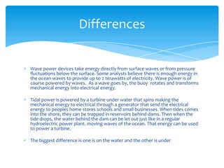 Wave power devices take energy directly from surface waves or from pressure fluctuations below the surface. Some analysts believe there is enough energy in the ocean waves to provide up to 2 terawatts of electricity. Wave power is of course powered by waves.  As a wave goes by, the buoy  rotates and transforms mechanical energy into electrical energy. Tidal power is powered by a turbine under water that spins making the mechanical energy to electrical through a generator that send the electrical energy to peoples home stores schools and small businesses. When tides comes into the shore, they can be trapped in reservoirs behind dams. Then when the tide drops, the water behind the dam can be let out just like in a regular hydroelectric power plant. moving waves of the ocean. That energy can be used to power a turbine.The biggest difference is one is on the water and the other is underDifferences
