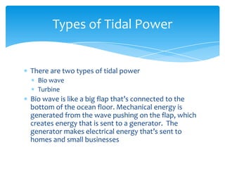 There are two types of tidal powerBio wave Turbine Bio wave is like a big flap that’s connected to the bottom of the ocean floor. Mechanical energy is generated from the wave pushing on the flap, which creates energy that is sent to a generator.  The generator makes electrical energy that’s sent to homes and small businessesTypes of Tidal Power