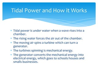 Tidal power is under water when a wave rises into a chamber. The rising water forces the air out of the chamber. The moving air spins a turbine which can turn a generator.The turbines spinning is mechanical energy.The generator converts the mechanical energy into electrical energy, which goes to schools houses and smalls businesses.Tidal Power and How it Works 