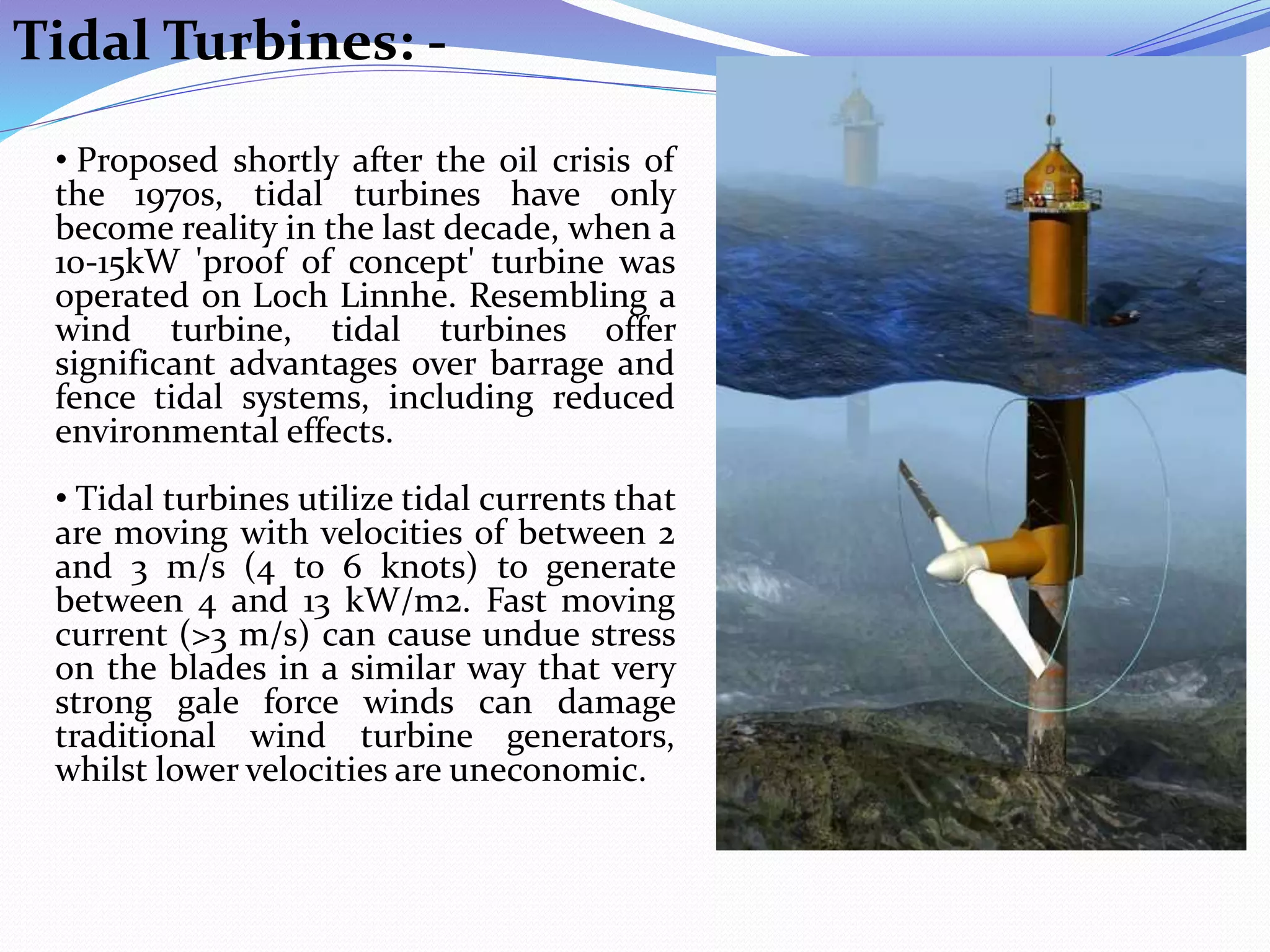 Tidal Turbines: -
• Proposed shortly after the oil crisis of
the 1970s, tidal turbines have only
become reality in the last decade, when a
10-15kW 'proof of concept' turbine was
operated on Loch Linnhe. Resembling a
wind turbine, tidal turbines offer
significant advantages over barrage and
fence tidal systems, including reduced
environmental effects.
• Tidal turbines utilize tidal currents that
are moving with velocities of between 2
and 3 m/s (4 to 6 knots) to generate
between 4 and 13 kW/m2. Fast moving
current (>3 m/s) can cause undue stress
on the blades in a similar way that very
strong gale force winds can damage
traditional wind turbine generators,
whilst lower velocities are uneconomic.
 
