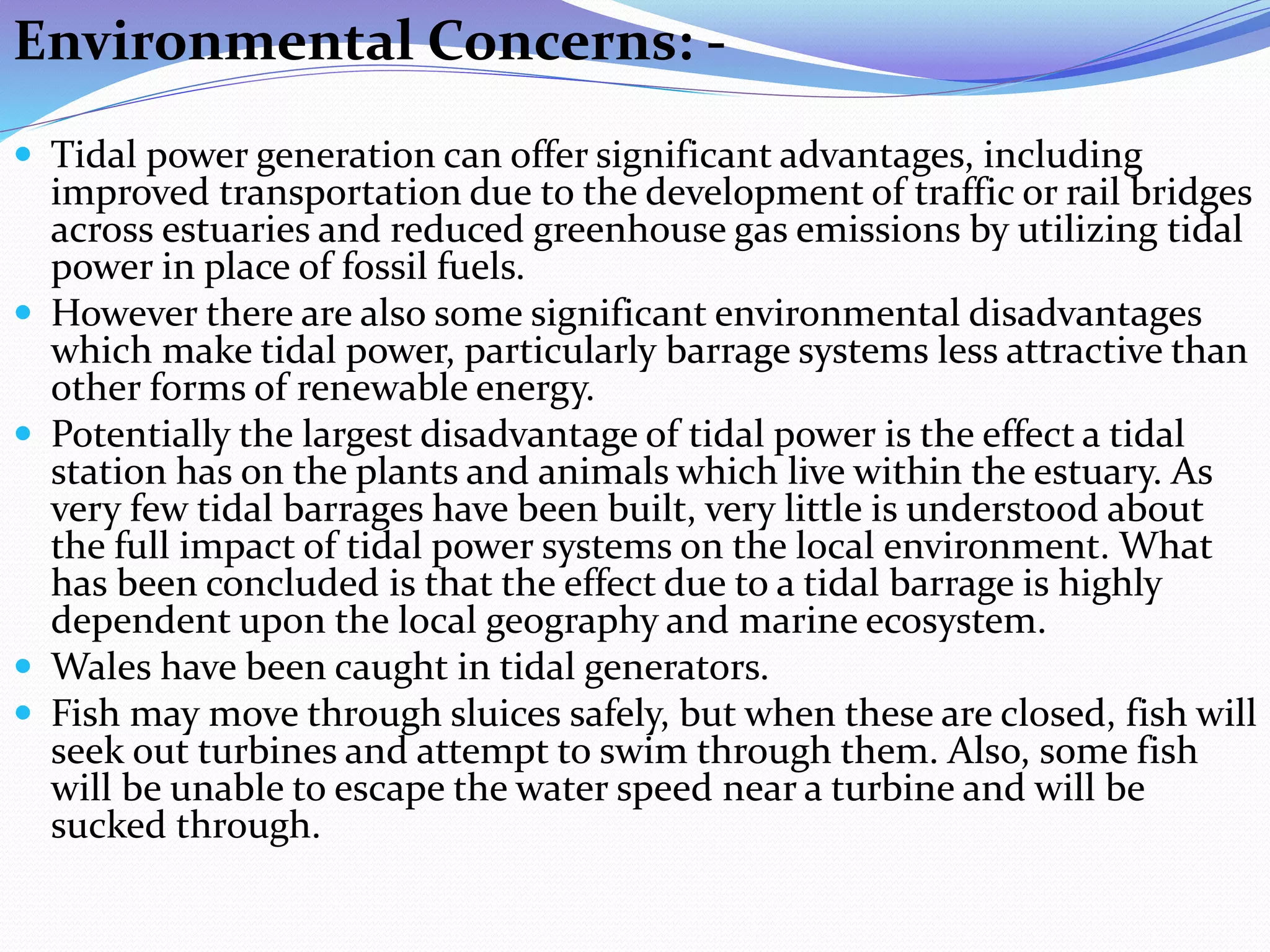 Environmental Concerns: -
 Tidal power generation can offer significant advantages, including
improved transportation due to the development of traffic or rail bridges
across estuaries and reduced greenhouse gas emissions by utilizing tidal
power in place of fossil fuels.
 However there are also some significant environmental disadvantages
which make tidal power, particularly barrage systems less attractive than
other forms of renewable energy.
 Potentially the largest disadvantage of tidal power is the effect a tidal
station has on the plants and animals which live within the estuary. As
very few tidal barrages have been built, very little is understood about
the full impact of tidal power systems on the local environment. What
has been concluded is that the effect due to a tidal barrage is highly
dependent upon the local geography and marine ecosystem.
 Wales have been caught in tidal generators.
 Fish may move through sluices safely, but when these are closed, fish will
seek out turbines and attempt to swim through them. Also, some fish
will be unable to escape the water speed near a turbine and will be
sucked through.
 