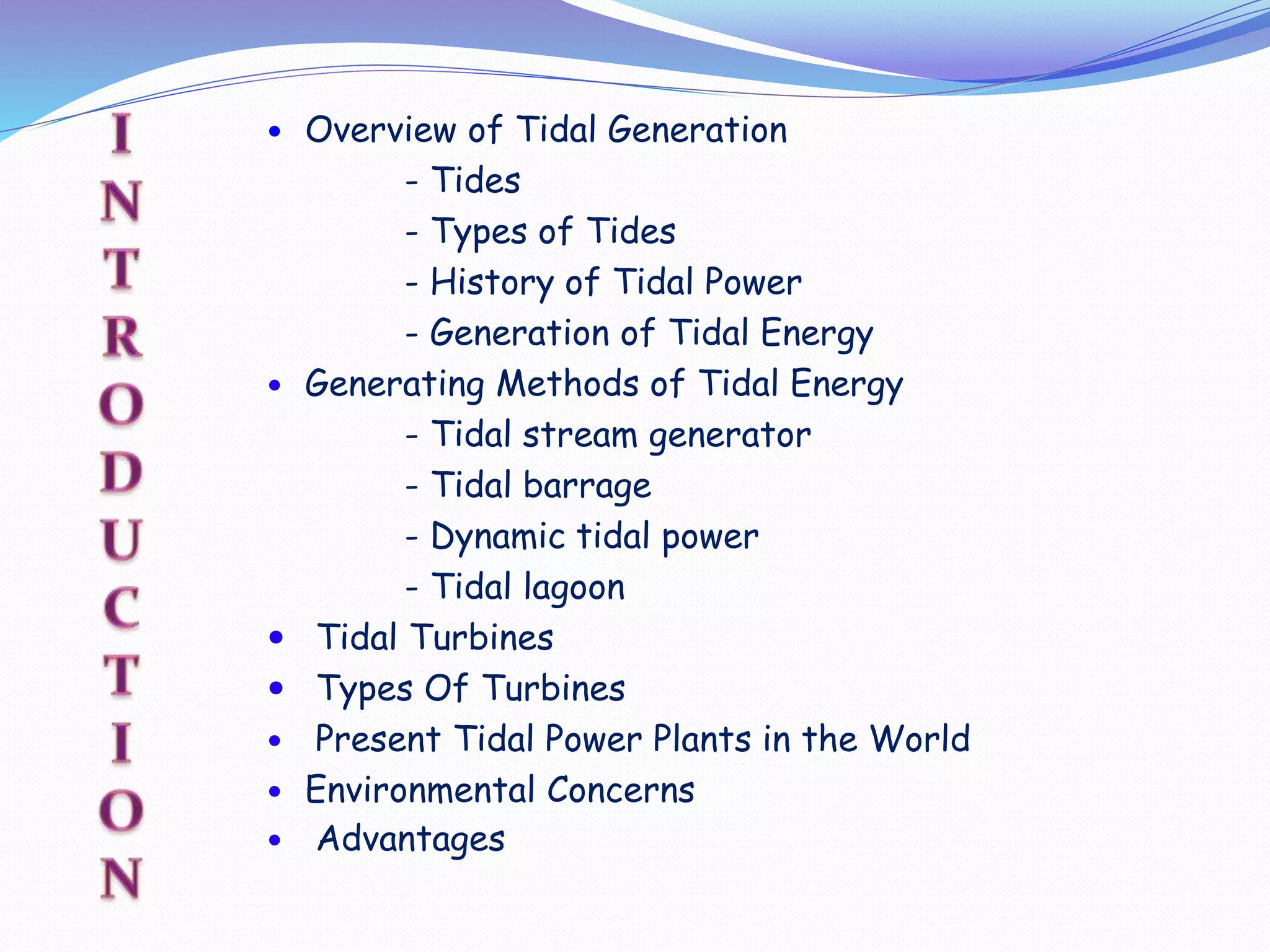  Overview of Tidal Generation
- Tides
- Types of Tides
- History of Tidal Power
- Generation of Tidal Energy
 Generating Methods of Tidal Energy
- Tidal stream generator
- Tidal barrage
- Dynamic tidal power
- Tidal lagoon
 Tidal Turbines
 Types Of Turbines
 Present Tidal Power Plants in the World
 Environmental Concerns
 Advantages
 