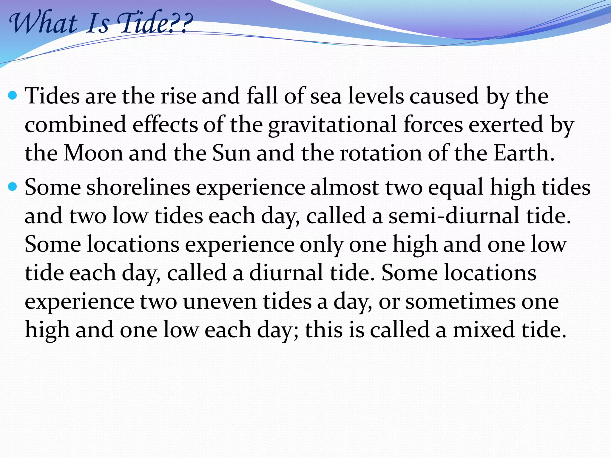 What Is Tide??
 Tides are the rise and fall of sea levels caused by the
combined effects of the gravitational forces exerted by
the Moon and the Sun and the rotation of the Earth.
 Some shorelines experience almost two equal high tides
and two low tides each day, called a semi-diurnal tide.
Some locations experience only one high and one low
tide each day, called a diurnal tide. Some locations
experience two uneven tides a day, or sometimes one
high and one low each day; this is called a mixed tide.
 