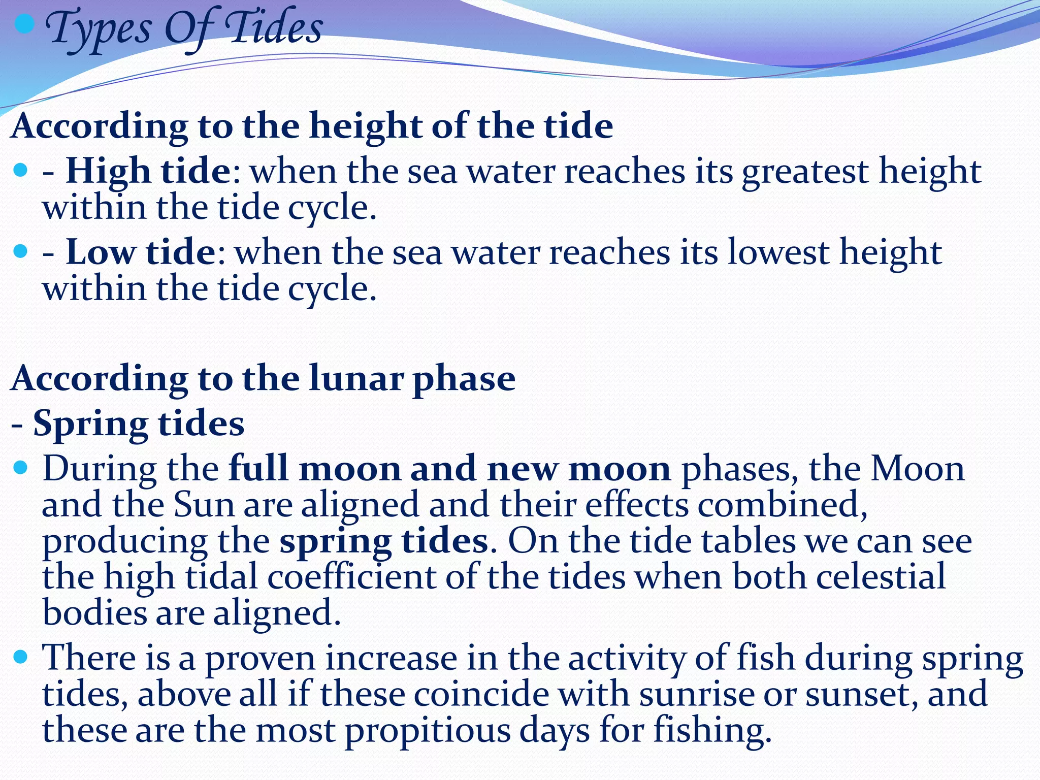 Types Of Tides
According to the height of the tide
 - High tide: when the sea water reaches its greatest height
within the tide cycle.
 - Low tide: when the sea water reaches its lowest height
within the tide cycle.
According to the lunar phase
- Spring tides
 During the full moon and new moon phases, the Moon
and the Sun are aligned and their effects combined,
producing the spring tides. On the tide tables we can see
the high tidal coefficient of the tides when both celestial
bodies are aligned.
 There is a proven increase in the activity of fish during spring
tides, above all if these coincide with sunrise or sunset, and
these are the most propitious days for fishing.
 