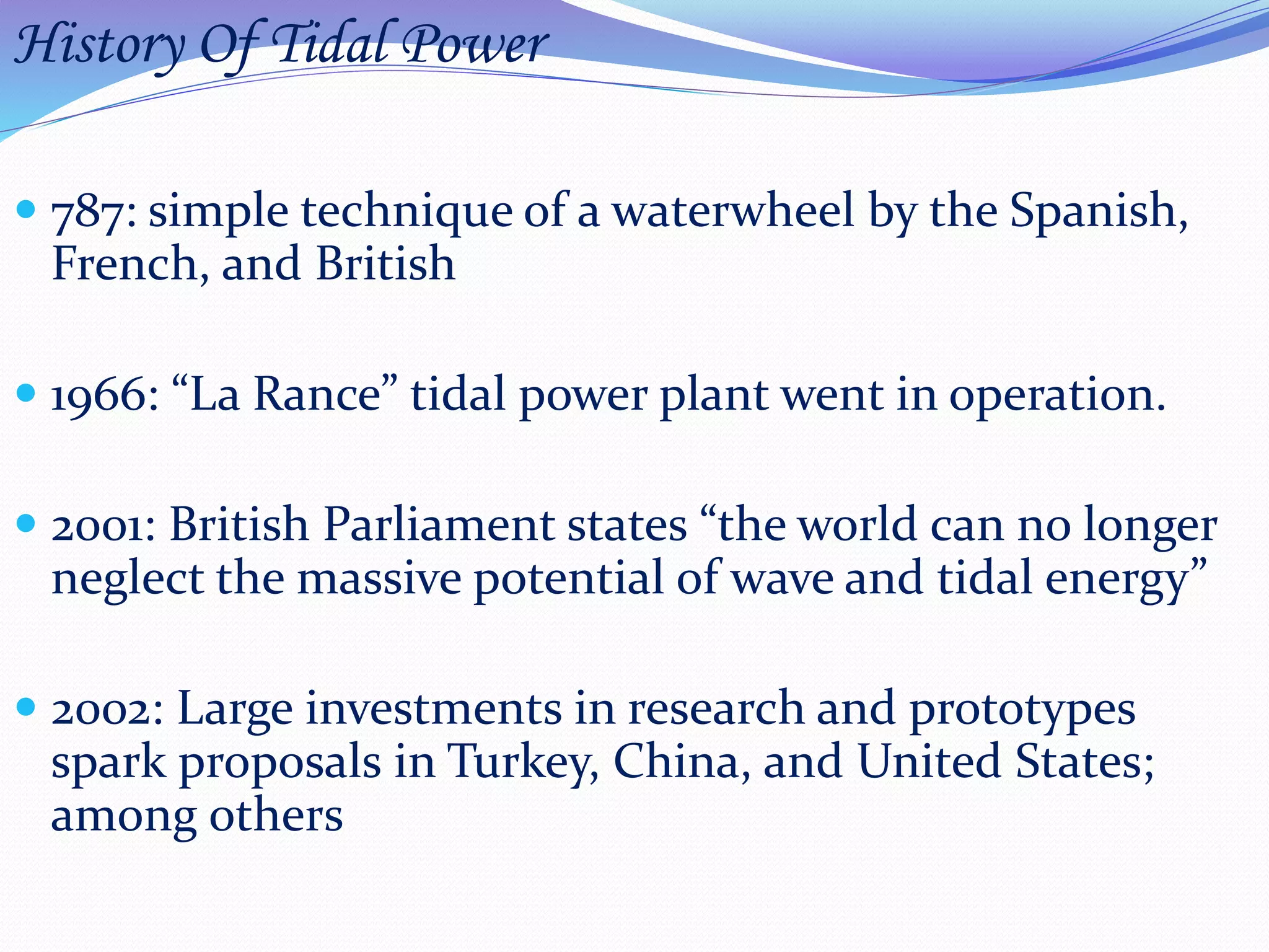 History Of Tidal Power
 787: simple technique of a waterwheel by the Spanish,
French, and British
 1966: “La Rance” tidal power plant went in operation.
 2001: British Parliament states “the world can no longer
neglect the massive potential of wave and tidal energy”
 2002: Large investments in research and prototypes
spark proposals in Turkey, China, and United States;
among others
 