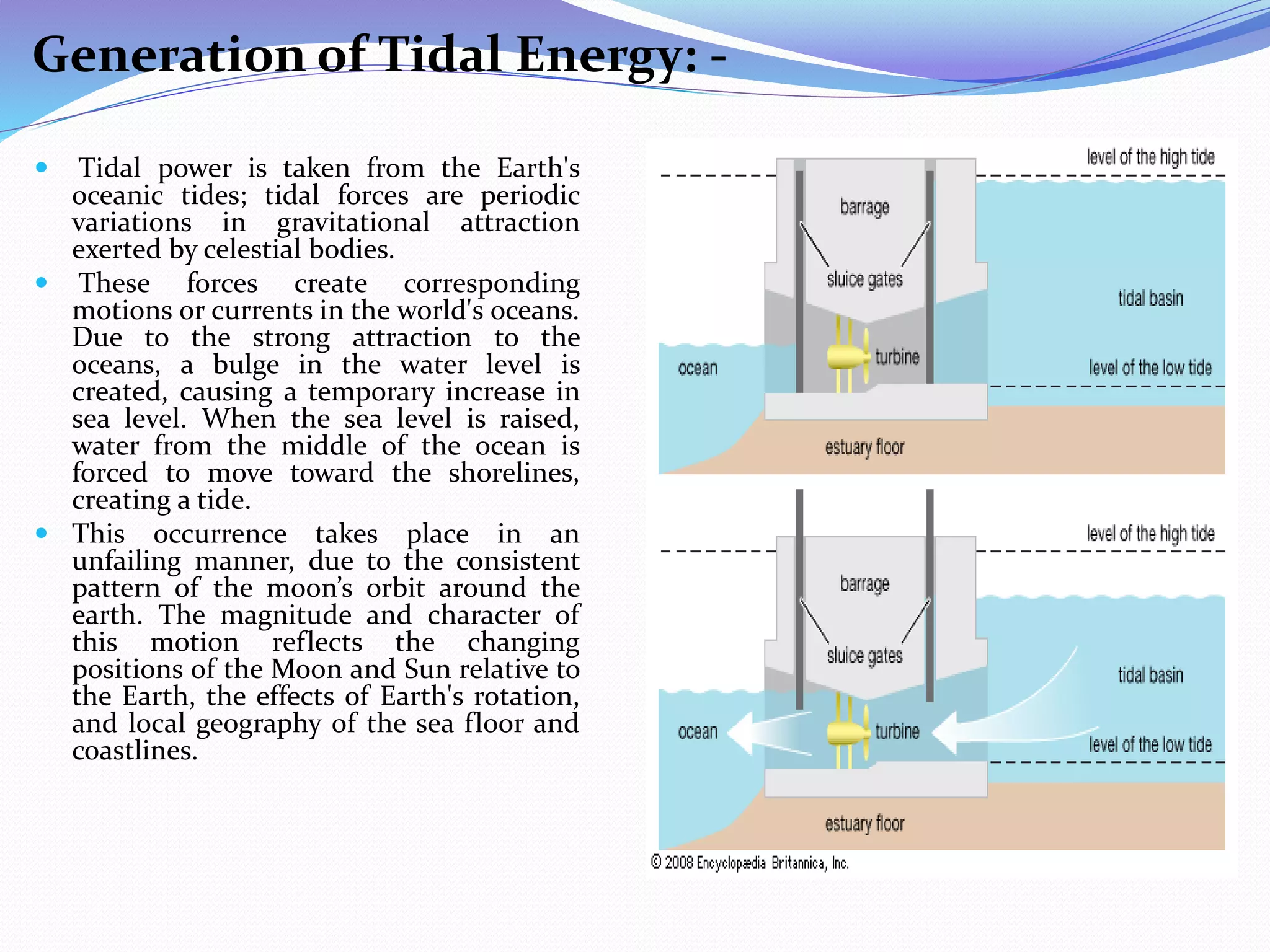 Generation of Tidal Energy: -
 Tidal power is taken from the Earth's
oceanic tides; tidal forces are periodic
variations in gravitational attraction
exerted by celestial bodies.
 These forces create corresponding
motions or currents in the world's oceans.
Due to the strong attraction to the
oceans, a bulge in the water level is
created, causing a temporary increase in
sea level. When the sea level is raised,
water from the middle of the ocean is
forced to move toward the shorelines,
creating a tide.
 This occurrence takes place in an
unfailing manner, due to the consistent
pattern of the moon’s orbit around the
earth. The magnitude and character of
this motion reflects the changing
positions of the Moon and Sun relative to
the Earth, the effects of Earth's rotation,
and local geography of the sea floor and
coastlines.
 