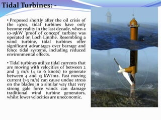 Tidal Turbines: -
• Proposed shortly after the oil crisis of
the 1970s, tidal turbines have only
become reality in the last decade, when a
10-15kW 'proof of concept' turbine was
operated on Loch Linnhe. Resembling a
wind turbine, tidal turbines offer
significant advantages over barrage and
fence tidal systems, including reduced
environmental effects.
• Tidal turbines utilize tidal currents that
are moving with velocities of between 2
and 3 m/s (4 to 6 knots) to generate
between 4 and 13 kW/m2. Fast moving
current (>3 m/s) can cause undue stress
on the blades in a similar way that very
strong gale force winds can damage
traditional wind turbine generators,
whilst lower velocities are uneconomic.
 