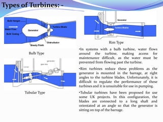 Types of Turbines: -
Bulb Type
Rim Type
Tubular Type
•In systems with a bulb turbine, water flows
around the turbine, making access for
maintenance difficult, as the water must be
prevented from flowing past the turbine.
•Rim turbines reduce these problems as the
generator is mounted in the barrage, at right
angles to the turbine blades. Unfortunately, it is
difficult to regulate the performance of these
turbines and it is unsuitable for use in pumping.
•Tubular turbines have been proposed for use
some UK projects. In this configuration, the
blades are connected to a long shaft and
orientated at an angle so that the generator is
sitting on top of the barrage.
 