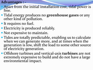 Advantages : -
 Apart from the initial installation cost, tidal power is
free.
 Tidal energy produces no greenhouse gases or any
other kind of pollution.
 It requires no fuel.
 Electricity is produced reliably.
 Not expensive to maintain.
 Tides are totally predictable, enabling us to calculate
when we can generate more, and at times when the
generation is low, shift the load to some other source
of electricity generation.
 Offshore turbines and vertical-axis turbines are not
extremely expensive to build and do not have a large
environmental impact.
 